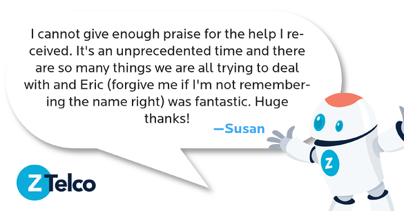 I cannot give enough praise for the help I received. It's an unprecedented time and there are so many things we are all trying to deal with and Eric (forgive me if I'm not remembering the name right) was fantastic. Huge thanks!  —Susan